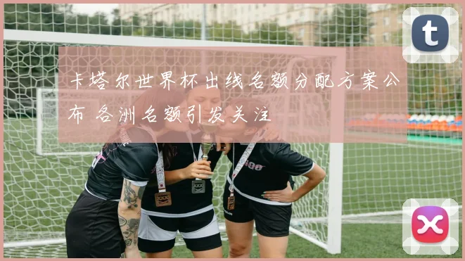 卡塔尔世界杯出线名额分配方案公布 各洲名额引发关注