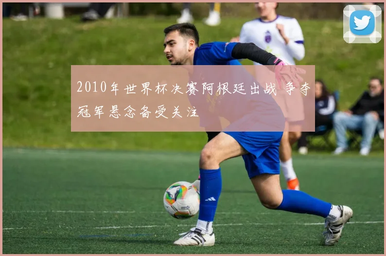 2010年世界杯决赛阿根廷出战 争夺冠军悬念备受关注