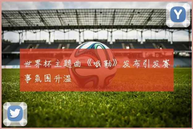 世界杯主题曲《哦勒》发布引发赛事氛围升温