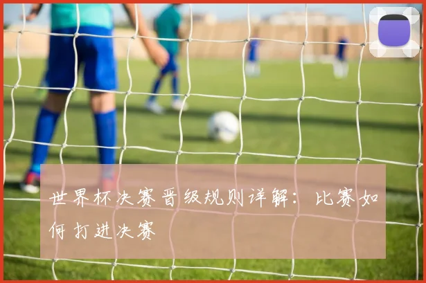 世界杯决赛晋级规则详解：比赛如何打进决赛