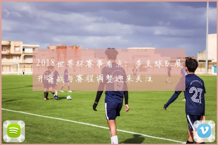 2018世界杯赛事看点：多支球队展开备战与赛程调整迎来关注