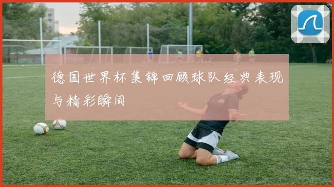 德国世界杯集锦回顾球队经典表现与精彩瞬间